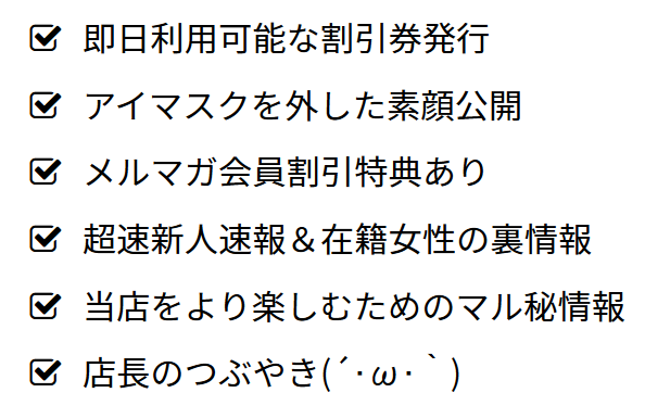 即日利用可能な割引券発行、アイマスクを外した素顔公開、メルマガ会員割引特典あり、超速新人速報&在籍女性の裏情報、当店をより楽しむためのマル秘情報、店長のつぶやき(´・ω・`)